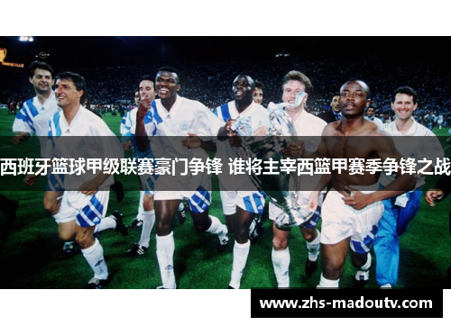 西班牙篮球甲级联赛豪门争锋 谁将主宰西篮甲赛季争锋之战