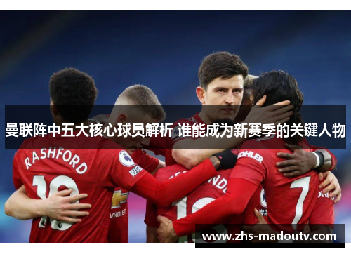 曼联阵中五大核心球员解析 谁能成为新赛季的关键人物